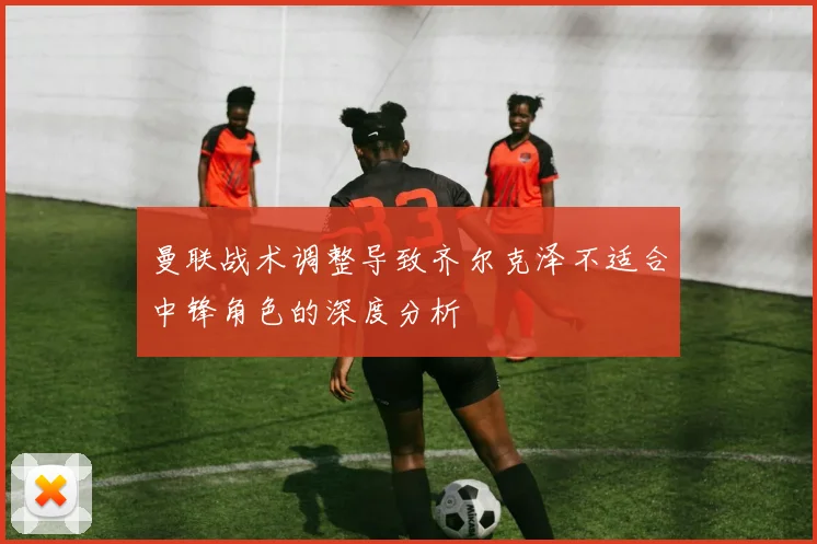 曼联战术调整导致齐尔克泽不适合中锋角色的深度分析