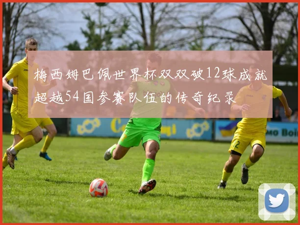 梅西姆巴佩世界杯双双破12球成就超越54国参赛队伍的传奇纪录
