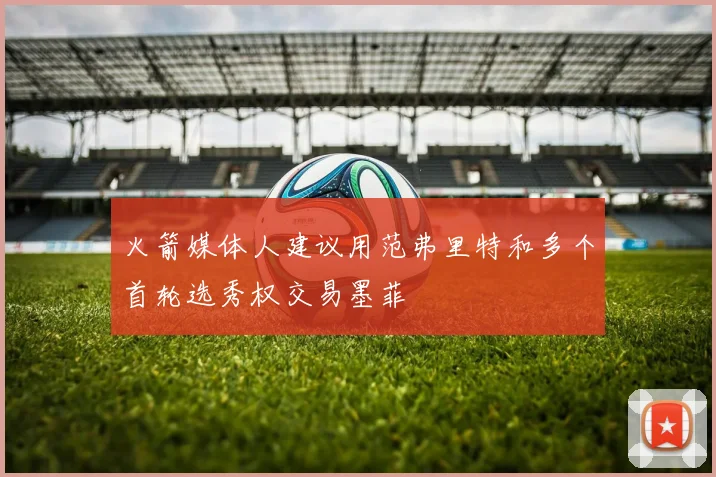 火箭媒体人建议用范弗里特和多个首轮选秀权交易墨菲