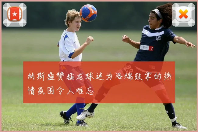 纳斯盛赞猛龙球迷为洛瑞鼓掌的热情氛围令人难忘