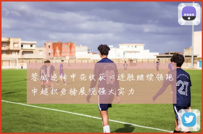 蓉城逆转申花收获六连胜继续领跑中超积分榜展现强大实力