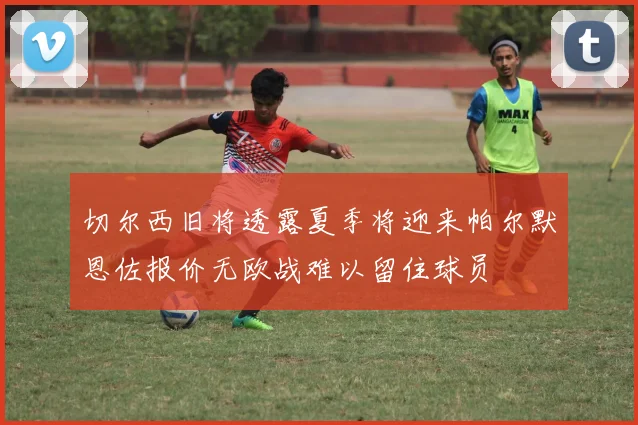 切尔西旧将透露夏季将迎来帕尔默恩佐报价无欧战难以留住球员