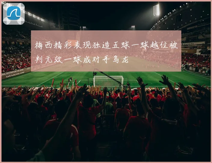 梅西精彩表现独造五球一球越位被判无效一球成对手乌龙