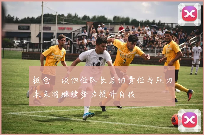 板仓滉谈担任队长后的责任与压力未来将继续努力提升自我