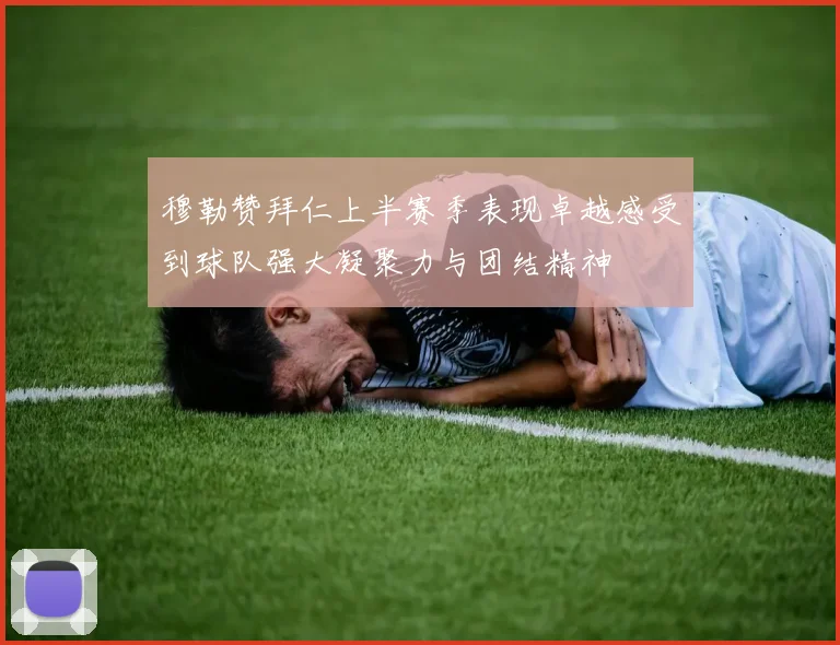 穆勒赞拜仁上半赛季表现卓越感受到球队强大凝聚力与团结精神