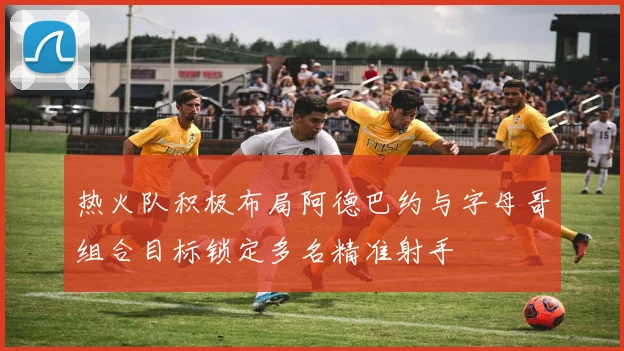 热火队积极布局阿德巴约与字母哥组合目标锁定多名精准射手