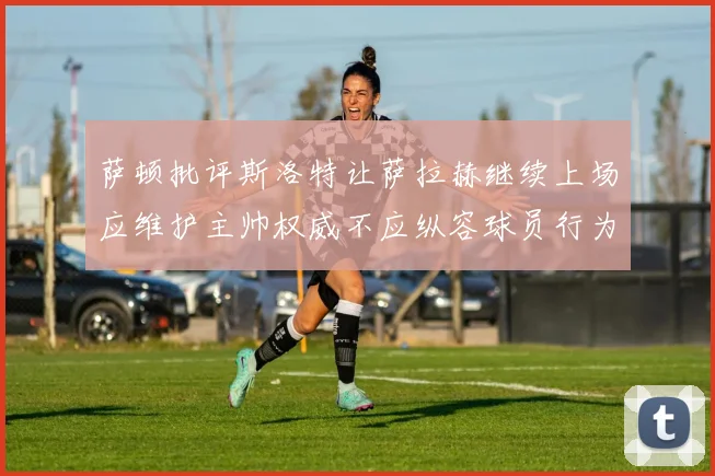 萨顿批评斯洛特让萨拉赫继续上场应维护主帅权威不应纵容球员行为