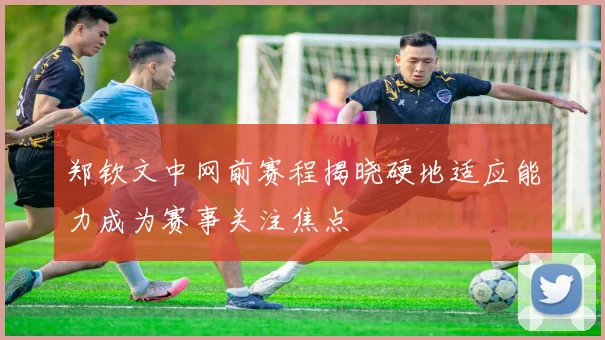 郑钦文中网前赛程揭晓硬地适应能力成为赛事关注焦点