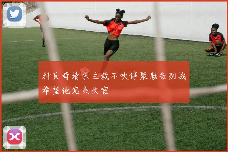科瓦奇请求主裁不吹停聚勒告别战希望他完美收官