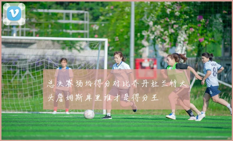 总决赛场均得分对比乔丹杜兰特大头詹姆斯库里谁才是得分王