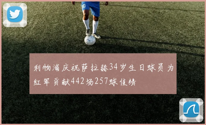 利物浦庆祝萨拉赫34岁生日球员为红军贡献442场257球佳绩