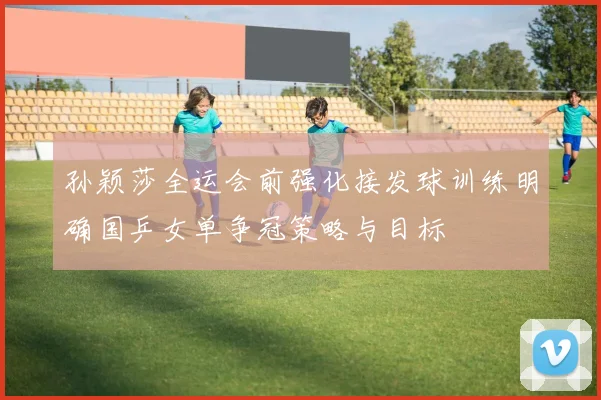 孙颖莎全运会前强化接发球训练明确国乒女单争冠策略与目标
