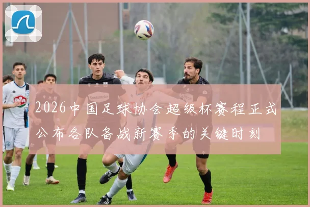 2026中国足球协会超级杯赛程正式公布各队备战新赛季的关键时刻