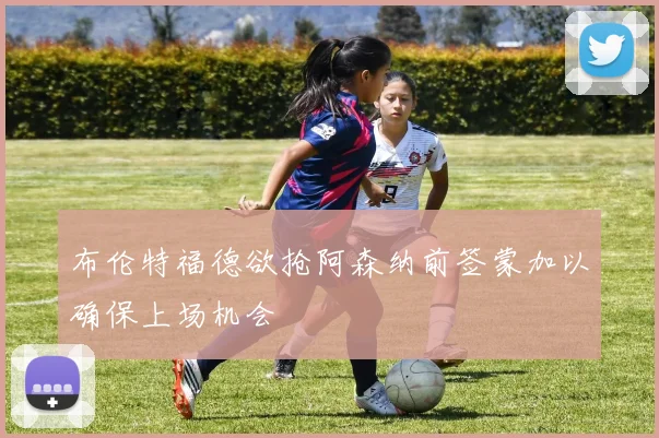 布伦特福德欲抢阿森纳前签蒙加以确保上场机会