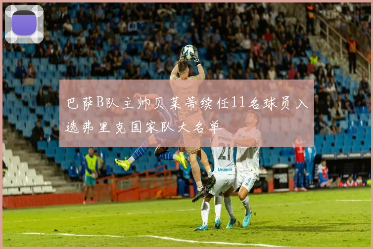 巴萨B队主帅贝莱蒂续任11名球员入选弗里克国家队大名单