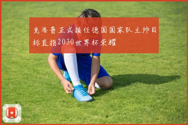 克洛普正式接任德国国家队主帅目标直指2030世界杯荣耀