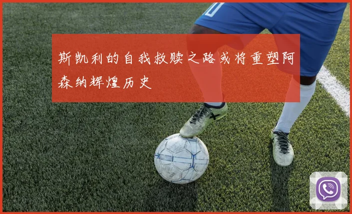 斯凯利的自我救赎之路或将重塑阿森纳辉煌历史