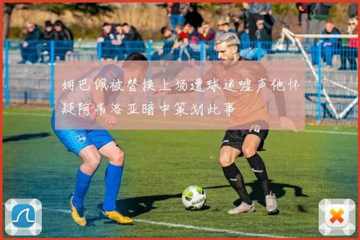 姆巴佩被替换上场遭球迷嘘声他怀疑阿韦洛亚暗中策划此事