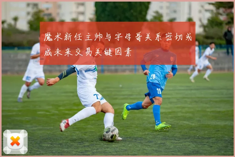 魔术新任主帅与字母哥关系密切或成未来交易关键因素