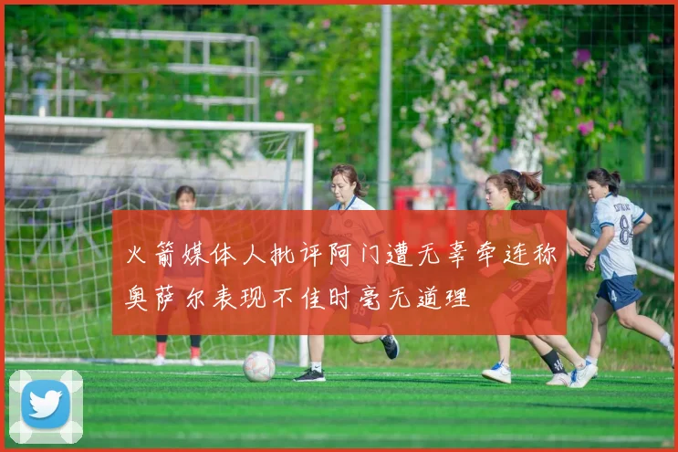 火箭媒体人批评阿门遭无辜牵连称奥萨尔表现不佳时毫无道理