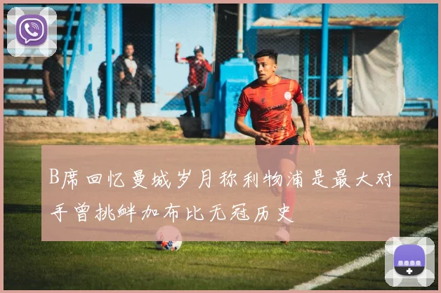 B席回忆曼城岁月称利物浦是最大对手曾挑衅加布比无冠历史