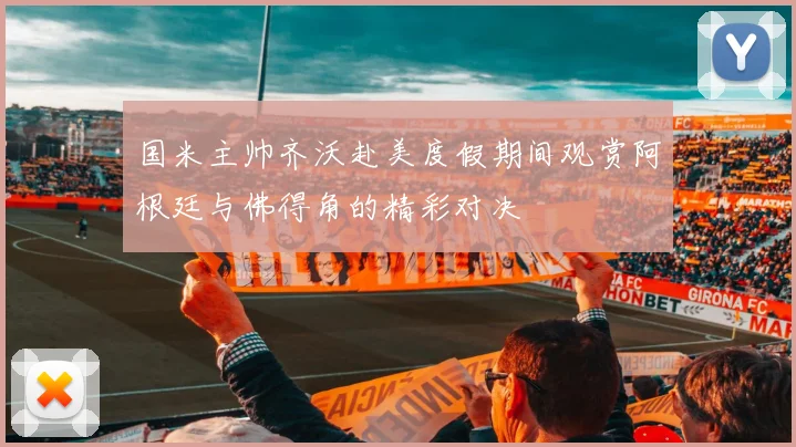 国米主帅齐沃赴美度假期间观赏阿根廷与佛得角的精彩对决
