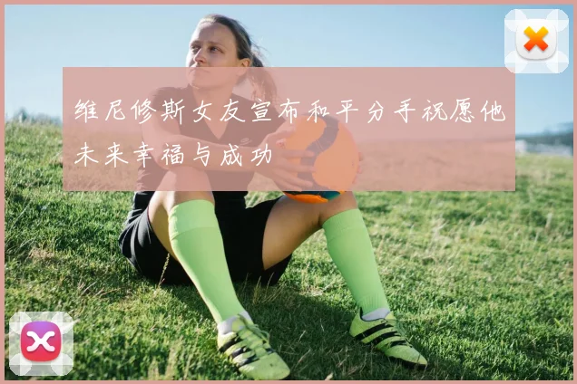 维尼修斯女友宣布和平分手祝愿他未来幸福与成功