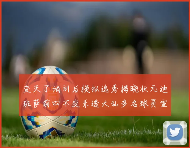 变天了试训后模拟选秀揭晓状元迪班萨前四不变乐透大乱多名球员宣布退选