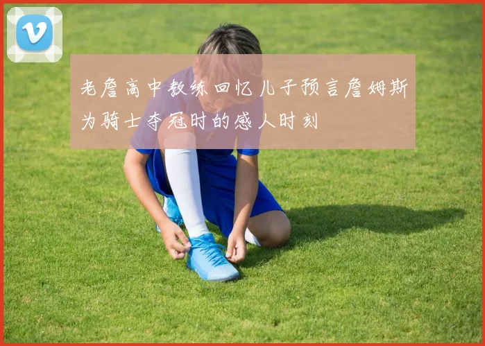 老詹高中教练回忆儿子预言詹姆斯为骑士夺冠时的感人时刻